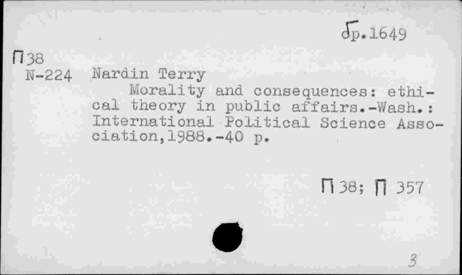 ﻿Jp.1649
H 38
N-224 Nardin Terry
Morality and consequences: ethical theory in public affairs.-Wash.: International Political Science Association, 1988. -40 p.
n 38; n 357